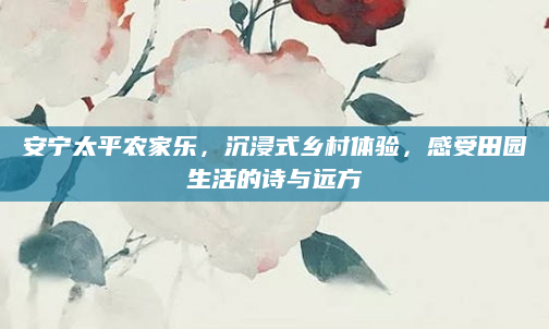 安宁太平农家乐，沉浸式乡村体验，感受田园生活的诗与远方
