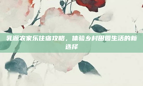 乳源农家乐住宿攻略,体验乡村田园生活的新选择