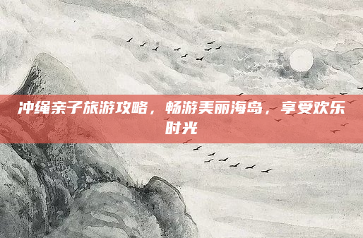 冲绳亲子旅游攻略，畅游美丽海岛，享受欢乐时光