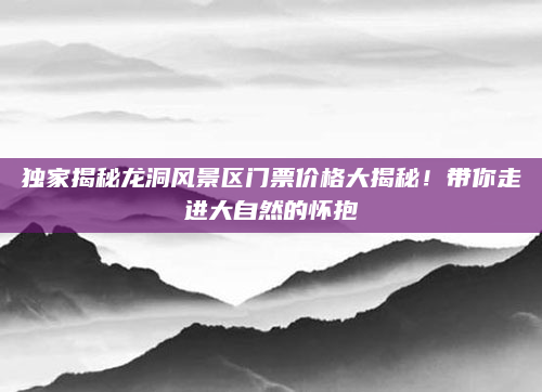 独家揭秘龙洞风景区门票价格大揭秘！带你走进大自然的怀抱