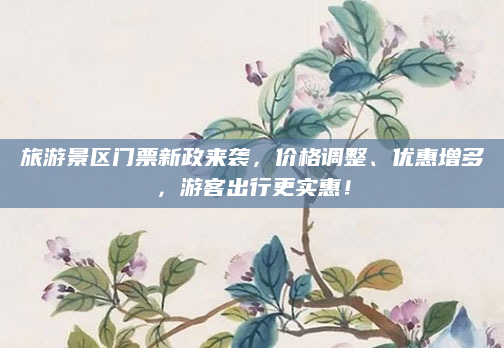 旅游景区门票新政来袭，价格调整、优惠增多，游客出行更实惠！