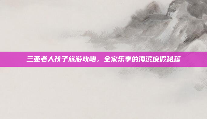 三亚老人孩子旅游攻略，全家乐享的海滨度假秘籍