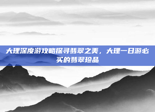 大理深度游攻略探寻翡翠之美，大理一日游必买的翡翠珍品