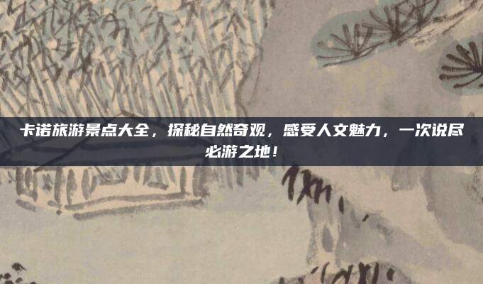 卡诺旅游景点大全，探秘自然奇观，感受人文魅力，一次说尽必游之地！