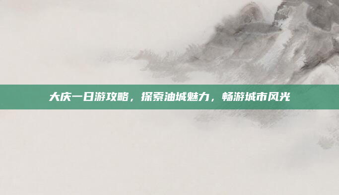 大庆一日游攻略，探索油城魅力，畅游城市风光