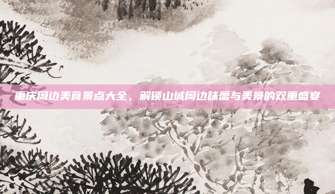 重庆周边美食景点大全，解锁山城周边味蕾与美景的双重盛宴
