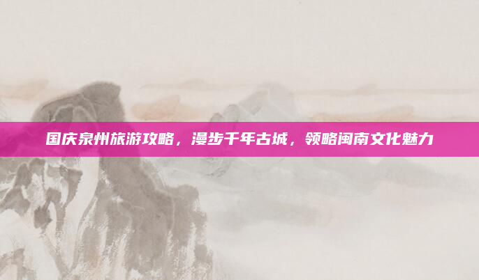 国庆泉州旅游攻略，漫步千年古城，领略闽南文化魅力