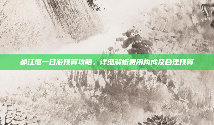 都江堰一日游预算攻略，详细解析费用构成及合理预算