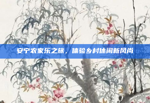 安宁农家乐之旅，体验乡村休闲新风尚