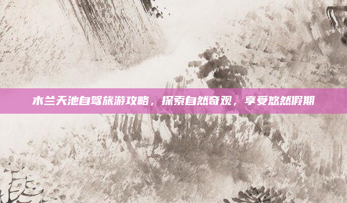 木兰天池自驾旅游攻略，探索自然奇观，享受悠然假期