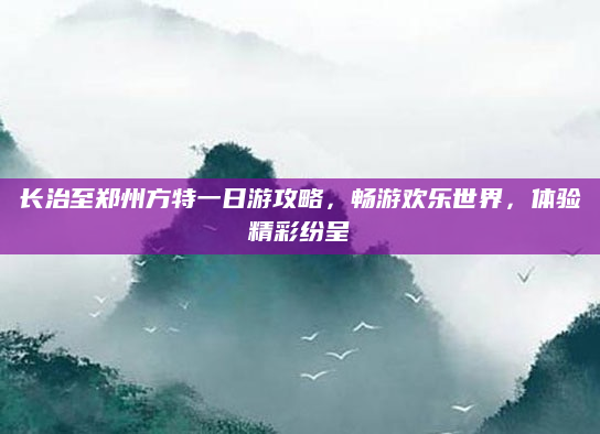 长治至郑州方特一日游攻略，畅游欢乐世界，体验精彩纷呈