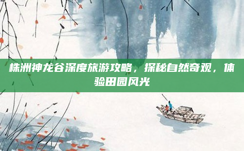 株洲神龙谷深度旅游攻略，探秘自然奇观，体验田园风光