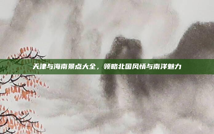 天津与海南景点大全，领略北国风情与南洋魅力
