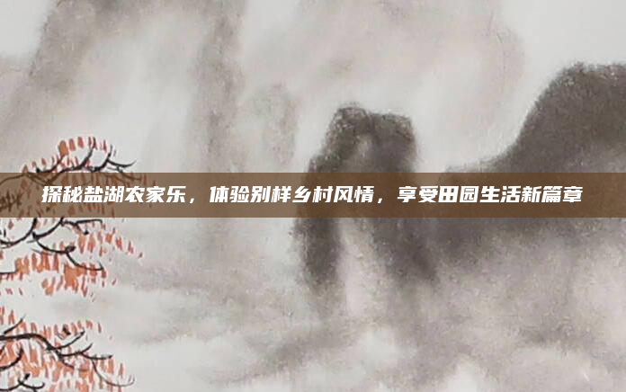 探秘盐湖农家乐，体验别样乡村风情，享受田园生活新篇章