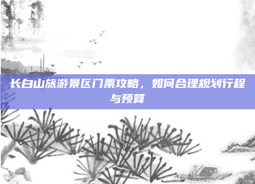 长白山旅游景区门票攻略,如何合理规划行程与预算