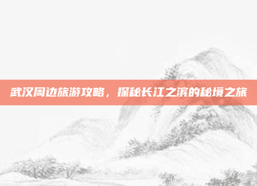 武汉周边旅游攻略，探秘长江之滨的秘境之旅