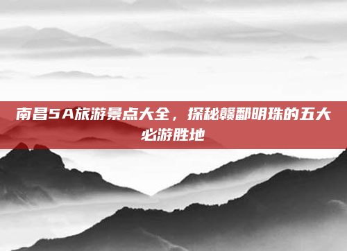 南昌5A旅游景点大全，探秘赣鄱明珠的五大必游胜地