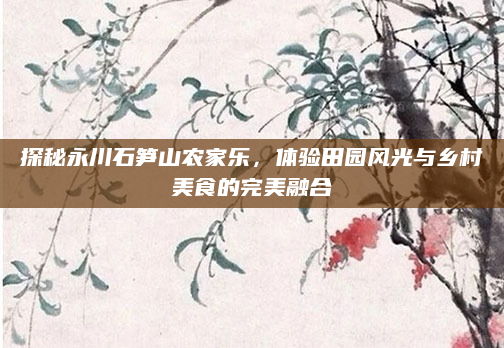 探秘永川石笋山农家乐，体验田园风光与乡村美食的完美融合