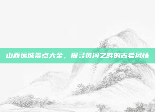 山西运城景点大全,探寻黄河之畔的古老风情