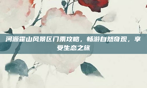 河源霍山风景区门票攻略，畅游自然奇观，享受生态之旅