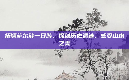 抚顺萨尔浒一日游，探秘历史遗迹，感受山水之美