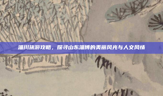淄川旅游攻略，探寻山东淄博的美丽风光与人文风情