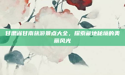 甘肃省甘南旅游景点大全，探索藏地秘境的美丽风光