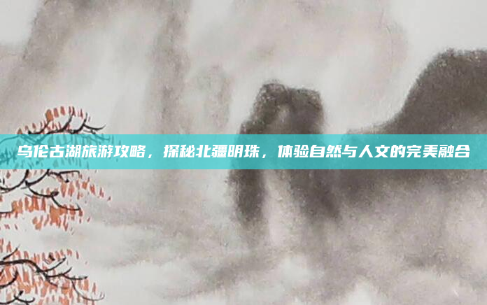 乌伦古湖旅游攻略，探秘北疆明珠，体验自然与人文的完美融合