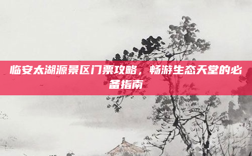 临安太湖源景区门票攻略，畅游生态天堂的必备指南