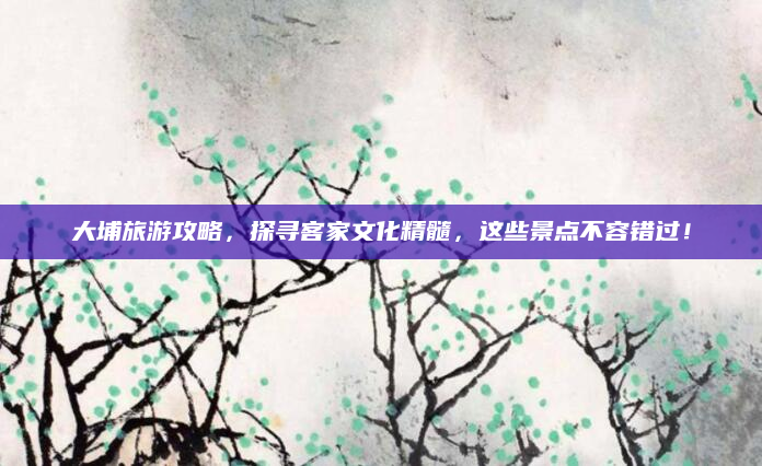 大埔旅游攻略，探寻客家文化精髓，这些景点不容错过！