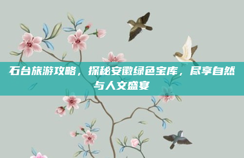 石台旅游攻略，探秘安徽绿色宝库，尽享自然与人文盛宴