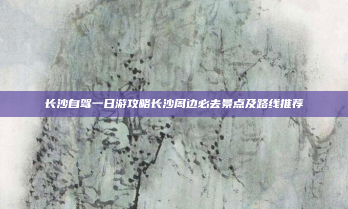 长沙自驾一日游攻略长沙周边必去景点及路线推荐