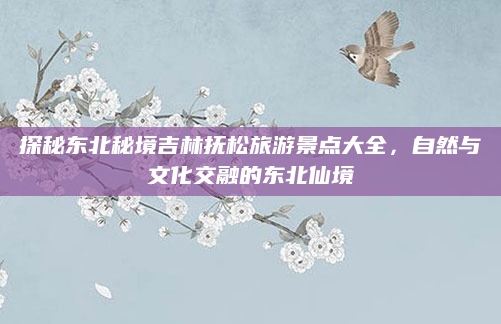 探秘东北秘境吉林抚松旅游景点大全，自然与文化交融的东北仙境