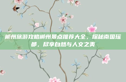 郴州旅游攻略郴州景点推荐大全，探秘南国瑶都，尽享自然与人文之美