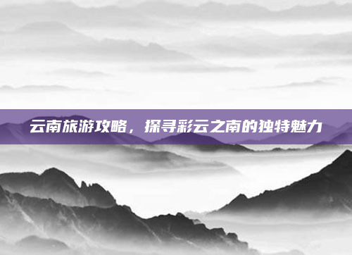 云南旅游攻略，探寻彩云之南的独特魅力