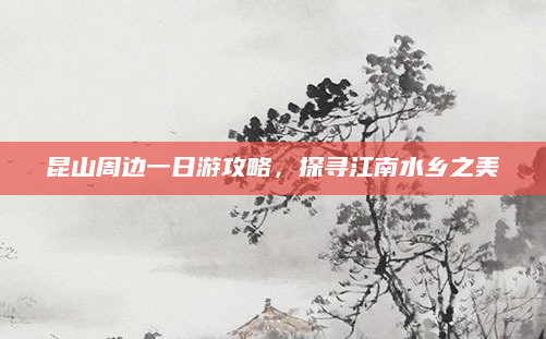 昆山周边一日游攻略，探寻江南水乡之美