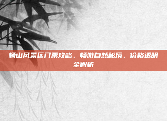 杨山风景区门票攻略，畅游自然秘境，价格透明全解析