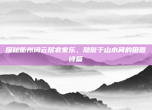 探秘衢州闲云居农家乐,隐匿于山水间的田园诗篇