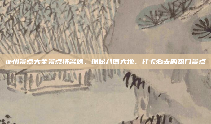 福州景点大全景点排名榜，探秘八闽大地，打卡必去的热门景点