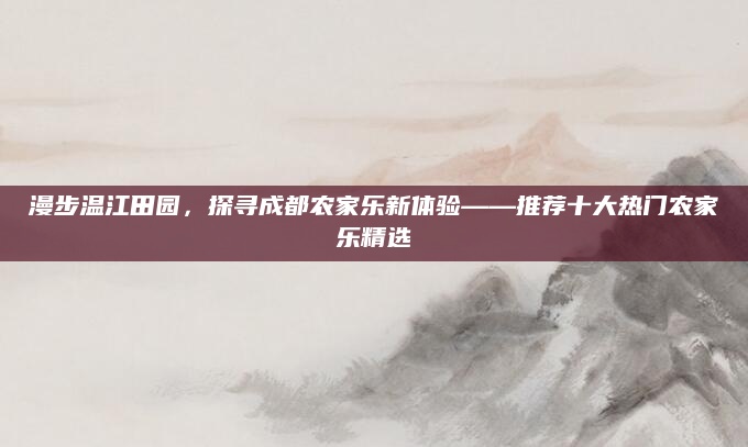 漫步温江田园，探寻成都农家乐新体验——推荐十大热门农家乐精选