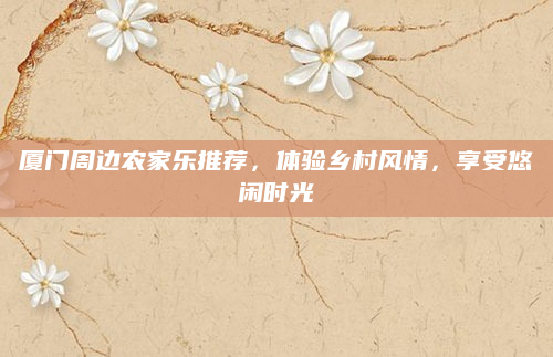 厦门周边农家乐推荐，体验乡村风情，享受悠闲时光
