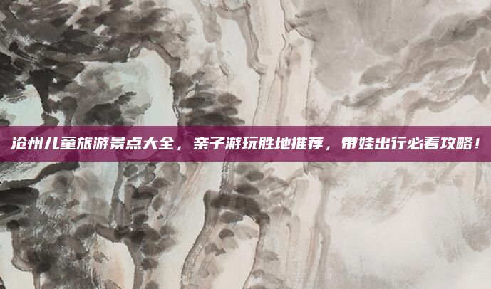 沧州儿童旅游景点大全，亲子游玩胜地推荐，带娃出行必看攻略！