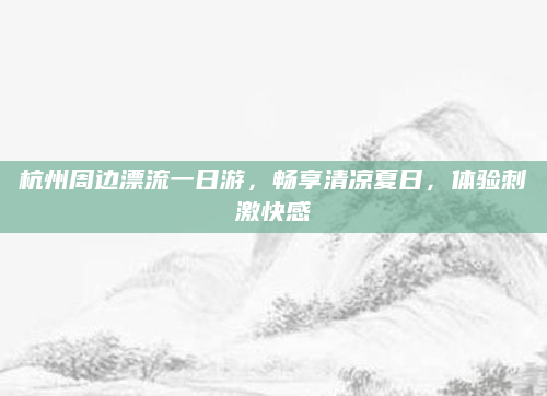 杭州周边漂流一日游，畅享清凉夏日，体验刺激快感