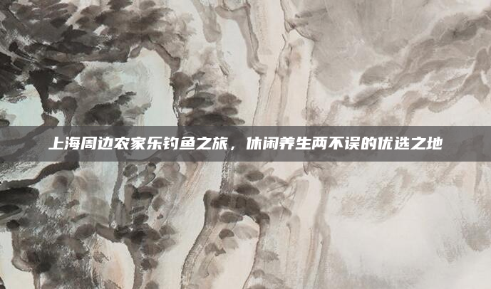 上海周边农家乐钓鱼之旅，休闲养生两不误的优选之地