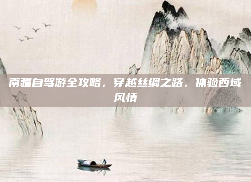 南疆自驾游全攻略，穿越丝绸之路，体验西域风情
