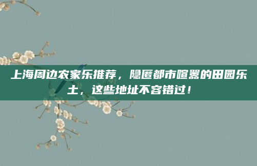 上海周边农家乐推荐,隐匿都市喧嚣的田园乐土,这些地址不容错过!