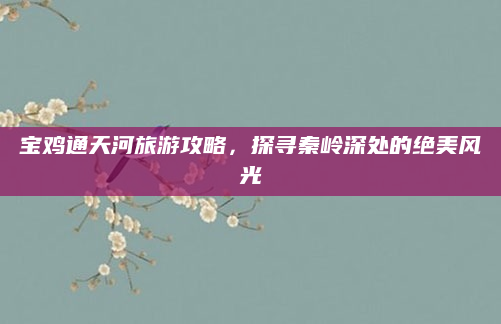宝鸡通天河旅游攻略，探寻秦岭深处的绝美风光