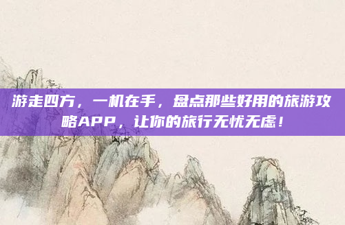 游走四方,一机在手,盘点那些好用的旅游攻略APP,让你的旅行无忧无虑!