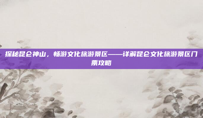 探秘昆仑神山,畅游文化旅游景区——详解昆仑文化旅游景区门票攻略