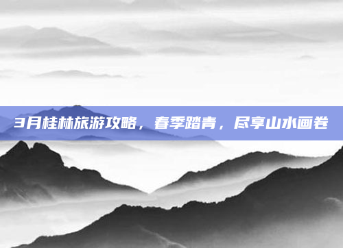 3月桂林旅游攻略，春季踏青，尽享山水画卷